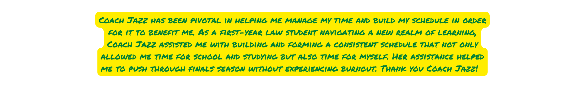 Coach Jazz has been pivotal in helping me manage my time and build my schedule in order for it to benefit me As a first year law student navigating a new realm of learning Coach Jazz assisted me with building and forming a consistent schedule that not only allowed me time for school and studying but also time for myself Her assistance helped me to push through finals season without experiencing burnout Thank you Coach Jazz