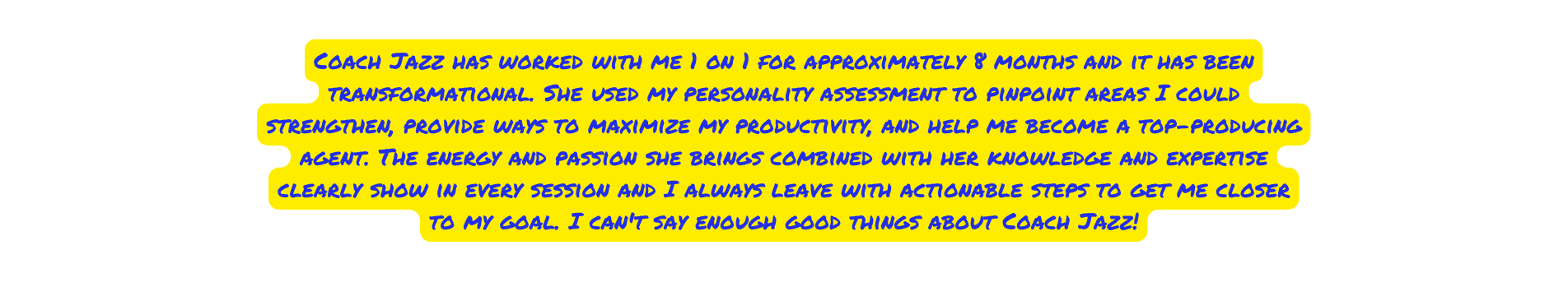 Coach Jazz has worked with me 1 on 1 for approximately 8 months and it has been transformational She used my personality assessment to pinpoint areas I could strengthen provide ways to maximize my productivity and help me become a top producing agent The energy and passion she brings combined with her knowledge and expertise clearly show in every session and I always leave with actionable steps to get me closer to my goal I can t say enough good things about Coach Jazz